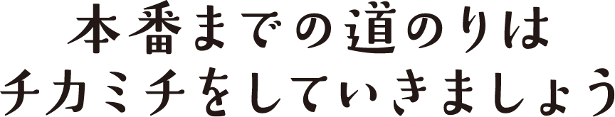 本番までの道のりはチカミチをしていきましょう